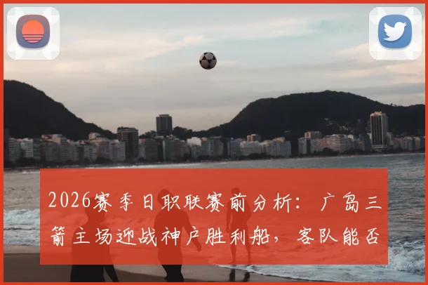 2026赛季日职联赛前分析：广岛三箭主场迎战神户胜利船，客队能否从惨败中反弹？