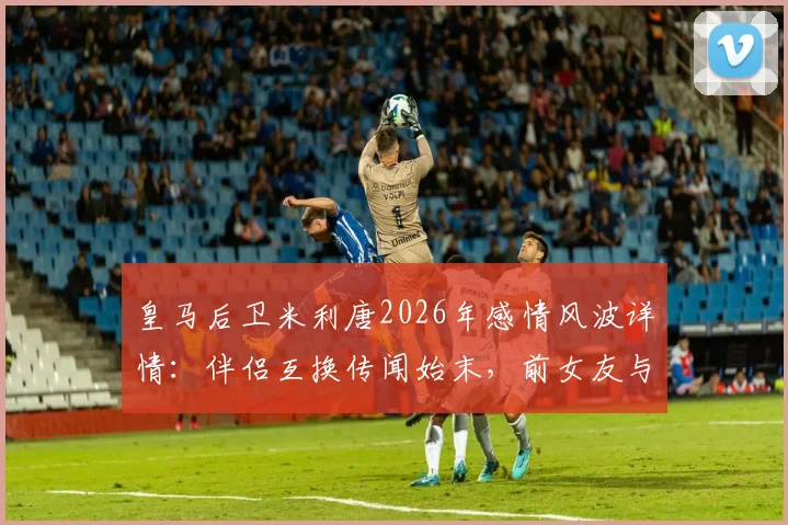 皇马后卫米利唐2026年感情风波详情：伴侣互换传闻始末，前女友与现任妻子前夫订婚引热议，皇马俱乐部态度分析