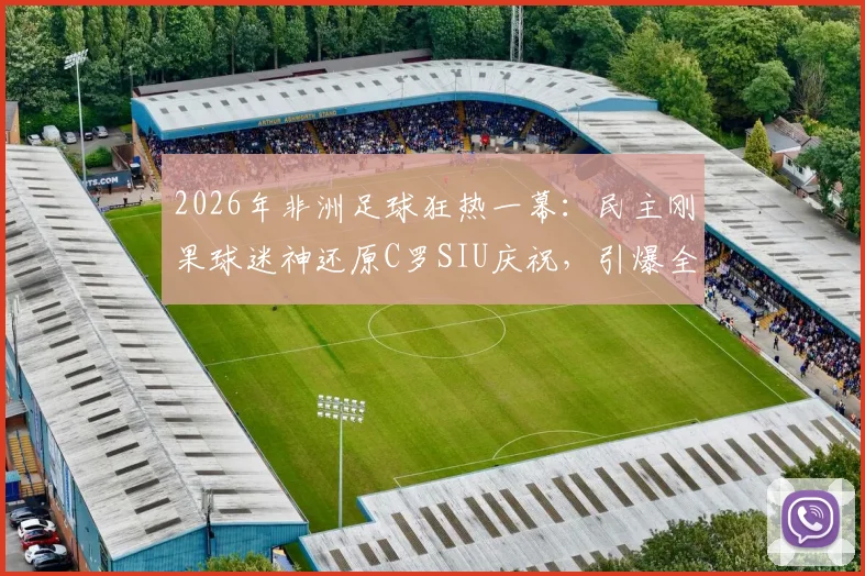 2026年非洲足球狂热一幕：民主刚果球迷神还原C罗SIU庆祝，引爆全网笑点，盘点那些令人捧腹的球迷模仿瞬间