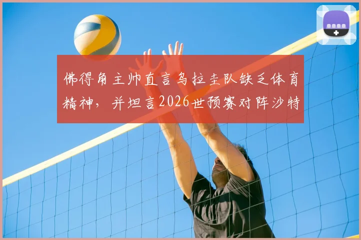 佛得角主帅直言乌拉圭队缺乏体育精神，并坦言2026世预赛对阵沙特毫无优势，引发足坛热议