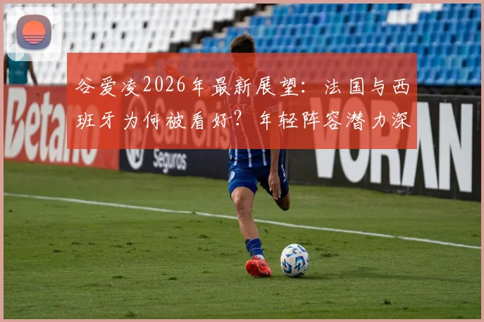 谷爱凌2026年最新展望：法国与西班牙为何被看好？年轻阵容潜力深度解读