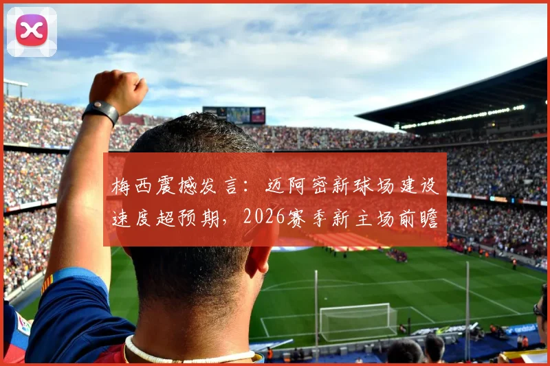 梅西震撼发言：迈阿密新球场建设速度超预期，2026赛季新主场前瞻与独特体验指南