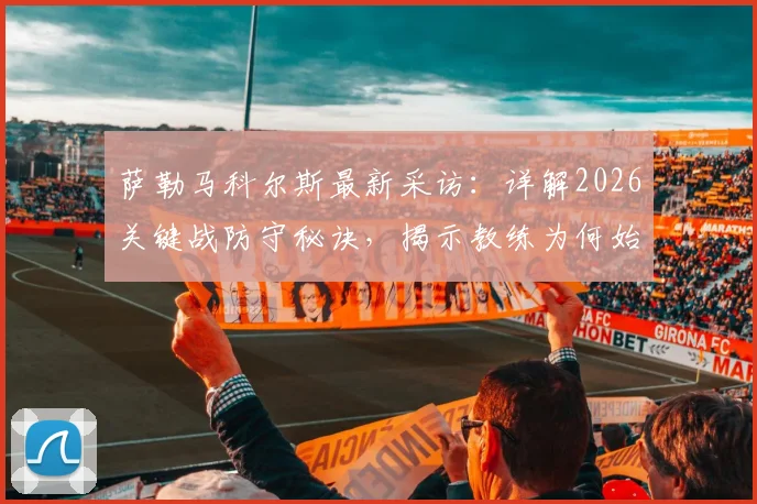 萨勒马科尔斯最新采访：详解2026关键战防守秘诀，揭示教练为何始终对他充满信任