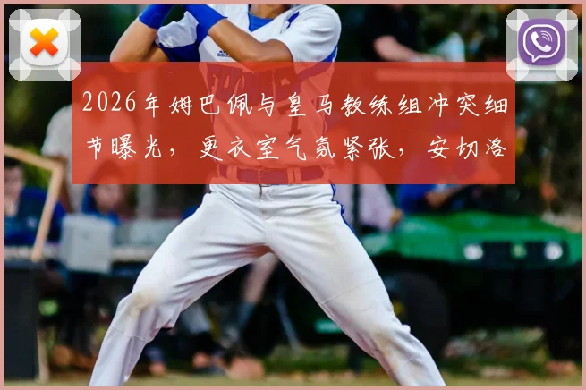 2026年姆巴佩与皇马教练组冲突细节曝光，更衣室气氛紧张，安切洛蒂面临严峻考验