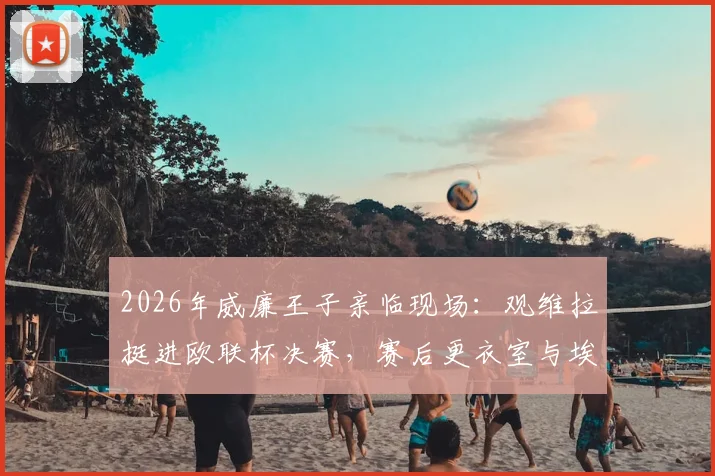 2026年威廉王子亲临现场:观维拉挺进欧联杯决赛,赛后更衣室与埃梅里握手庆祝细节回顾