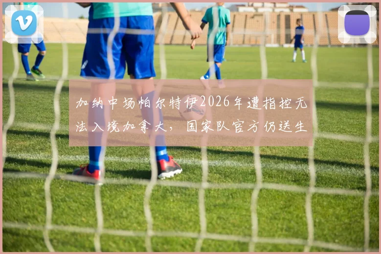 加纳中场帕尔特伊2026年遭指控无法入境加拿大，国家队官方仍送生日祝福引讨论
