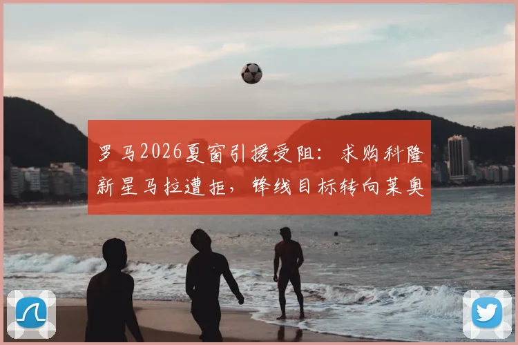 罗马2026夏窗引援受阻:求购科隆新星马拉遭拒,锋线目标转向莱奥,最新转会动态深度追踪
