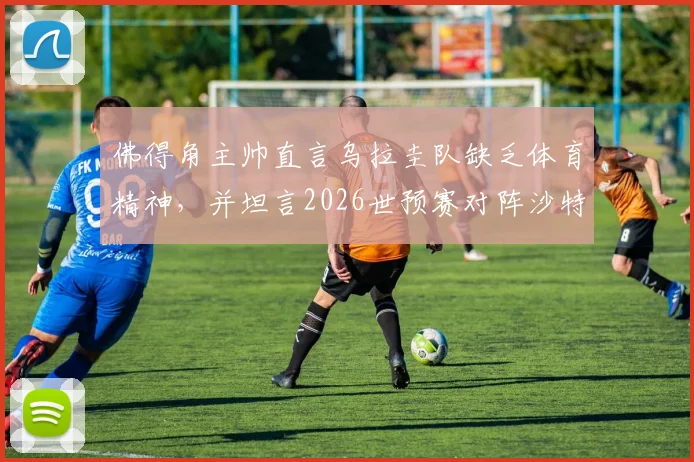 佛得角主帅直言乌拉圭队缺乏体育精神,并坦言2026世预赛对阵沙特毫无优势,引发足坛热议