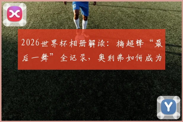 2026世界杯相册解读:梅超锋“最后一舞”全记录,奥利弗如何成为比利时新兽腰?