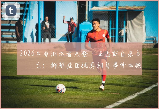 2026年非洲记者杰登·亚当斯自杀身亡：抑郁症困扰真相与事件回顾分析