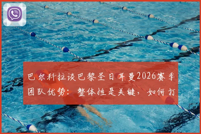 巴尔科拉谈巴黎圣日耳曼2026赛季团队优势：整体性是关键，如何打造铁血团队精神