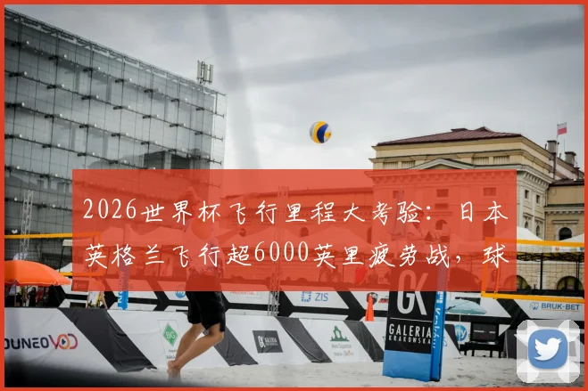 2026世界杯飞行里程大考验：日本英格兰飞行超6000英里疲劳战，球员恢复与赛程影响深度分析