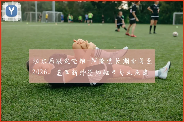 切尔西敲定哈维-阿隆索长期合同至2026，蓝军新帅签约细节与未来建队思路前瞻