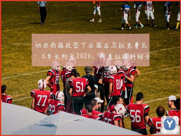 切尔西接近签下法国后卫拉克鲁瓦：6年长约至2026，斯基拉爆料转会年薪与水平分析
