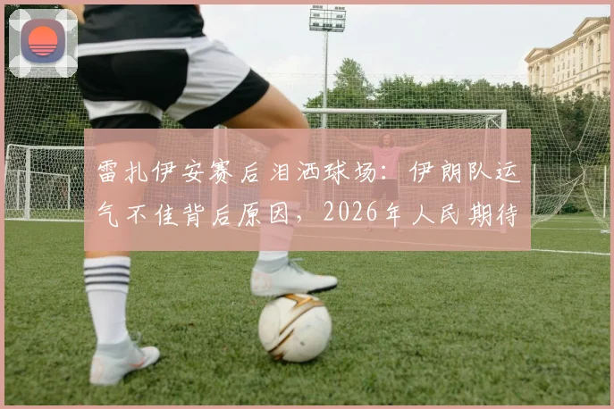 雷扎伊安赛后泪洒球场：伊朗队运气不佳背后原因，2026年人民期待更好结局