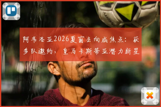 阿韦洛亚2026夏窗去向成焦点:获多队邀约,皇马卡斯蒂亚潜力新星愿追随,解析其执教前景
