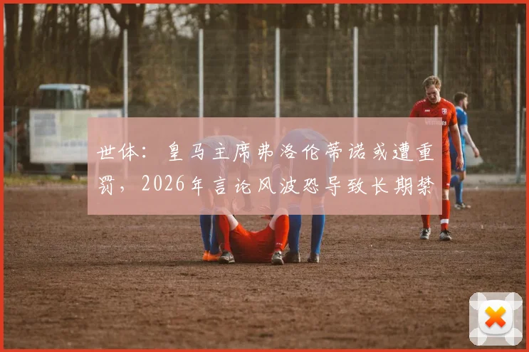 世体：皇马主席弗洛伦蒂诺或遭重罚，2026年言论风波恐导致长期禁赛