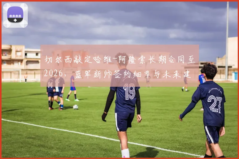切尔西敲定哈维-阿隆索长期合同至2026,蓝军新帅签约细节与未来建队思路前瞻