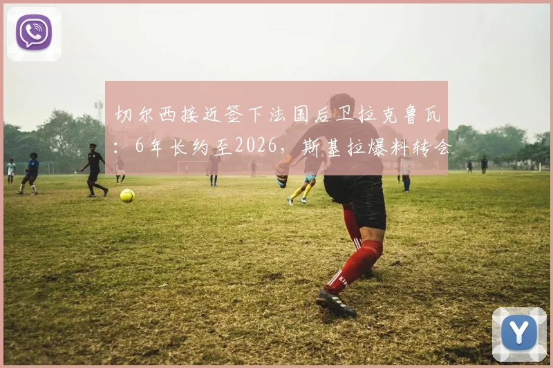 切尔西接近签下法国后卫拉克鲁瓦：6年长约至2026，斯基拉爆料转会年薪与水平分析