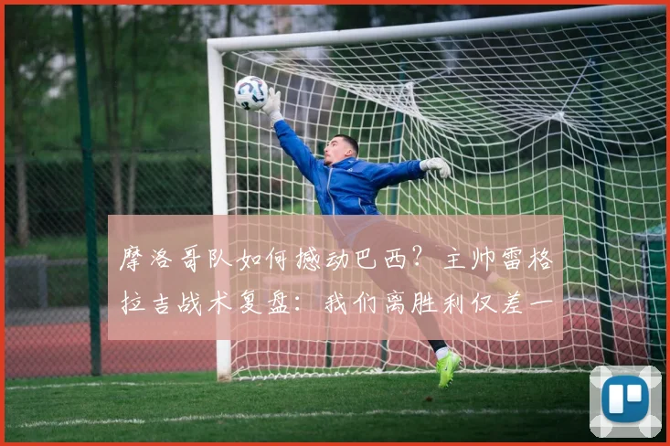 摩洛哥队如何撼动巴西？主帅雷格拉吉战术复盘：我们离胜利仅差一步