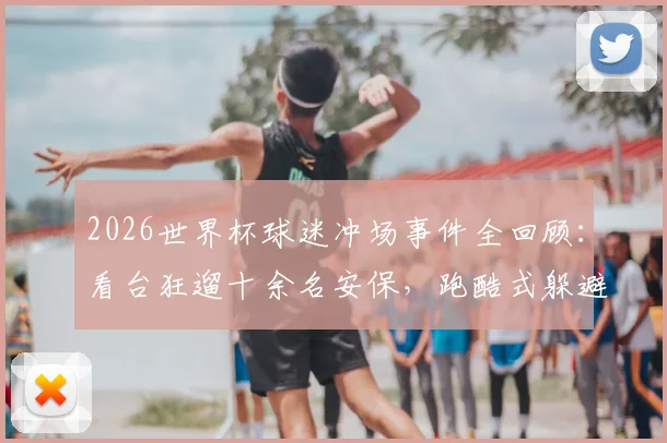 2026世界杯球迷冲场事件全回顾：看台狂遛十余名安保，跑酷式躲避引全网热议，赛场安保问题成焦点