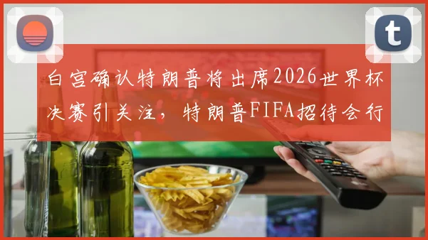 白宫确认特朗普将出席2026世界杯决赛引关注，特朗普FIFA招待会行程与随行人员安排最新消息