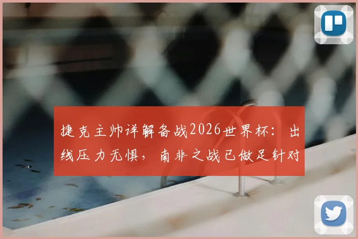 捷克主帅详解备战2026世界杯：出线压力无惧，南非之战已做足针对性战术准备