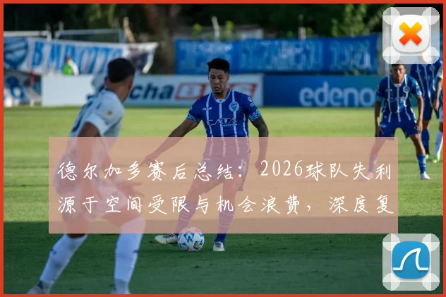 德尔加多赛后总结：2026球队失利源于空间受限与机会浪费，深度复盘攻防关键点