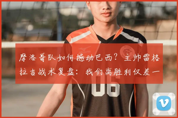 摩洛哥队如何撼动巴西？主帅雷格拉吉战术复盘：我们离胜利仅差一步