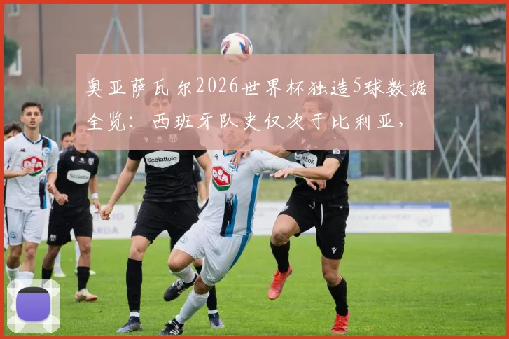 奥亚萨瓦尔2026世界杯独造5球数据全览：西班牙队史仅次于比利亚，新7号能否比肩托雷斯？