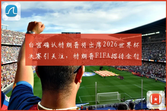 白宫确认特朗普将出席2026世界杯决赛引关注,特朗普FIFA招待会行程与随行人员安排最新消息