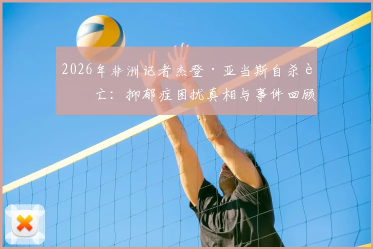 2026年非洲记者杰登·亚当斯自杀身亡：抑郁症困扰真相与事件回顾分析