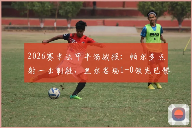 2026赛季法甲半场战报：帕尔多点射一击制胜，里尔客场1-0领先巴黎FC，赛事回放与战术解读