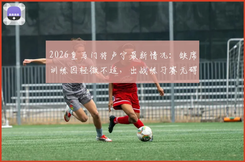 2026皇马门将卢宁最新情况：缺席训练因轻微不适，出战练习赛无碍，对后续比赛影响几何？
