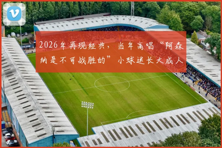 2026年再现经典，当年高唱“阿森纳是不可战胜的”小球迷长大成人，同框复刻感动瞬间