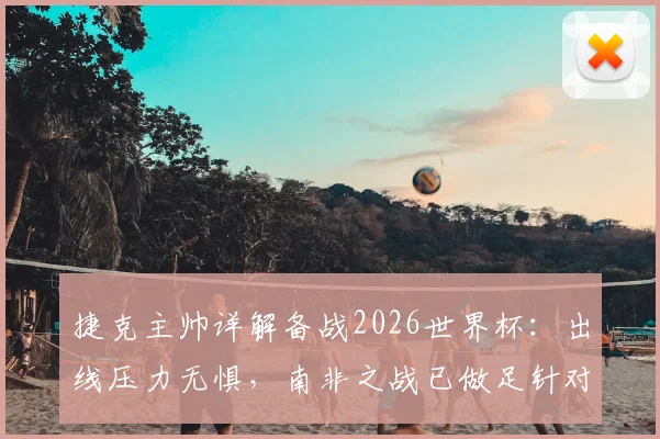 捷克主帅详解备战2026世界杯：出线压力无惧，南非之战已做足针对性战术准备