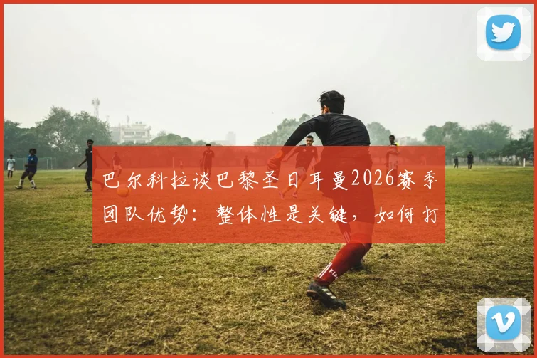 巴尔科拉谈巴黎圣日耳曼2026赛季团队优势:整体性是关键,如何打造铁血团队精神