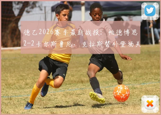 德乙2026赛季最新战报：帕德博恩2-2卡尔斯鲁厄，克拉斯替补登场关键救主，赛后积分榜排名有何影响？