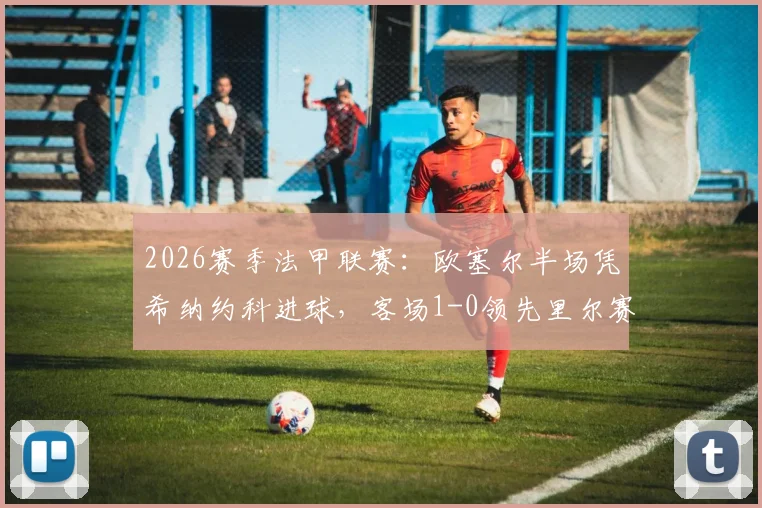 2026赛季法甲联赛：欧塞尔半场凭希纳约科进球，客场1-0领先里尔赛况解读
