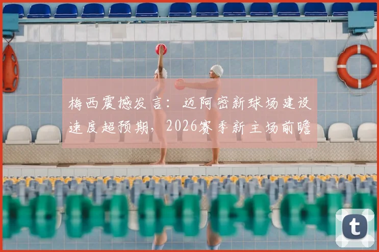 梅西震撼发言：迈阿密新球场建设速度超预期，2026赛季新主场前瞻与独特体验指南