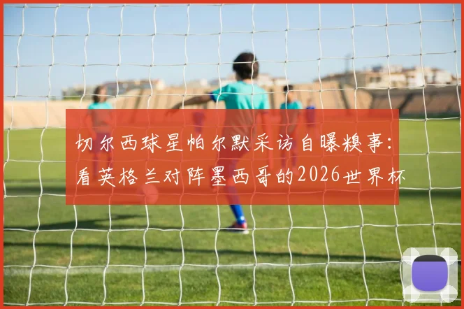 切尔西球星帕尔默采访自曝糗事:看英格兰对阵墨西哥的2026世界杯,半场竟撑不住睡着了!