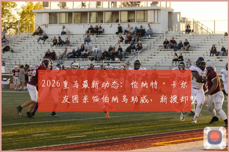 2026皇马最新动态：伦纳特·卡尔亲友团亲临伯纳乌助威，新援却整场未获登场机会引热议