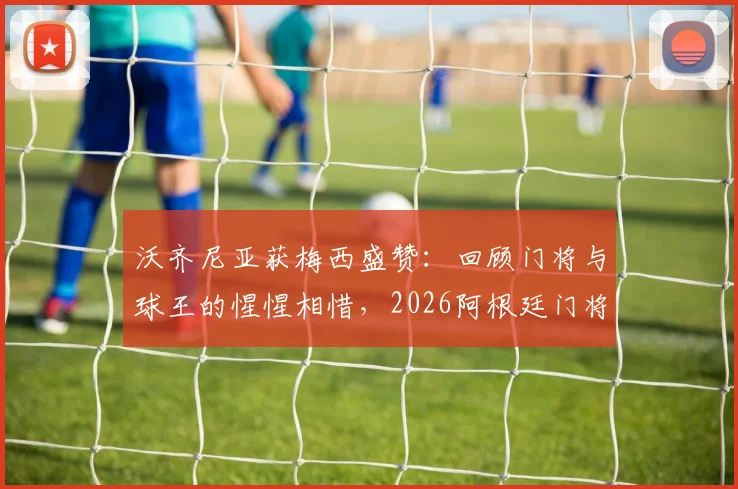 沃齐尼亚获梅西盛赞：回顾门将与球王的惺惺相惜，2026阿根廷门将位置分析