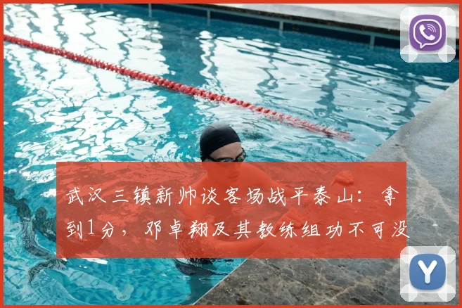 武汉三镇新帅谈客场战平泰山：拿到1分，邓卓翔及其教练组功不可没 _ 2026赛季赛后深度解读