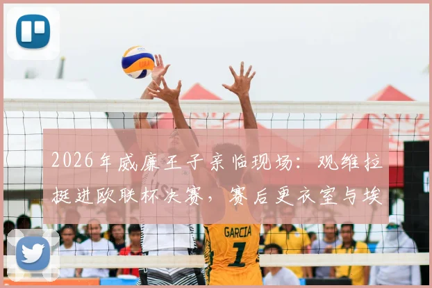 2026年威廉王子亲临现场：观维拉挺进欧联杯决赛，赛后更衣室与埃梅里握手庆祝细节回顾