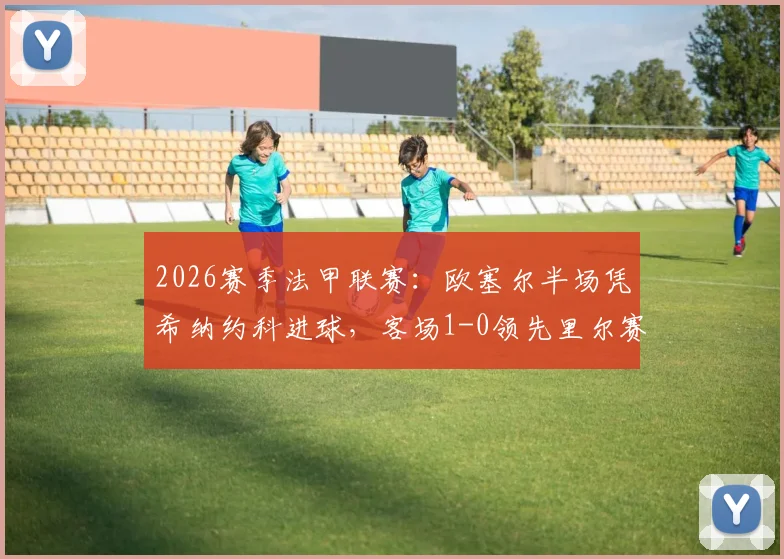 2026赛季法甲联赛：欧塞尔半场凭希纳约科进球，客场1-0领先里尔赛况解读