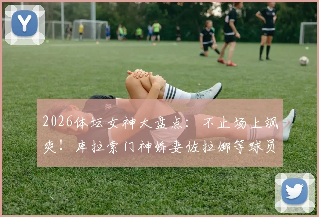 2026体坛女神大盘点：不止场上飒爽！库拉索门神娇妻佐拉娜等球员伴侣风采全览