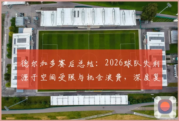 德尔加多赛后总结：2026球队失利源于空间受限与机会浪费，深度复盘攻防关键点