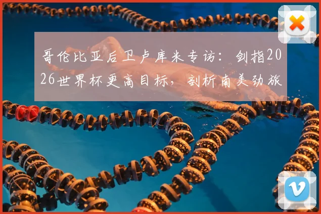 哥伦比亚后卫卢库米专访:剑指2026世界杯更高目标,剖析南美劲旅不能安于现状的深层原因