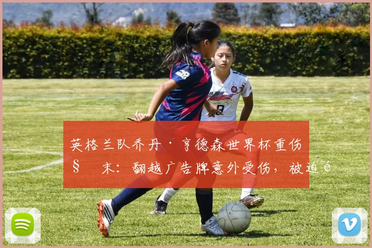 英格兰队乔丹·亨德森世界杯重伤始末：翻越广告牌意外受伤，被迫退出2026赛事，本人坦言“这是个值得铭记的夜晚”